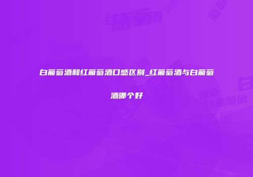 白葡萄酒和红葡萄酒口感区别_红葡萄酒与白葡萄酒哪个好
