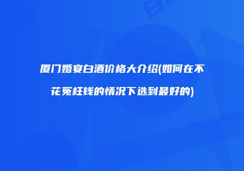 厦门婚宴白酒价格大介绍(如何在不花冤枉钱的情况下选到最好的)
