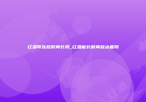 红酒可以放时间长吗_红酒能长时间放冰箱吗