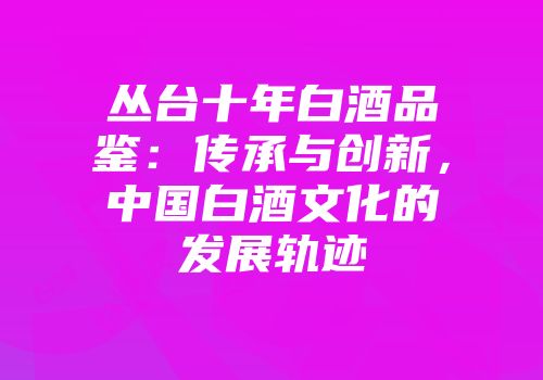 丛台十年白酒品鉴：传承与创新，中国白酒文化的发展轨迹