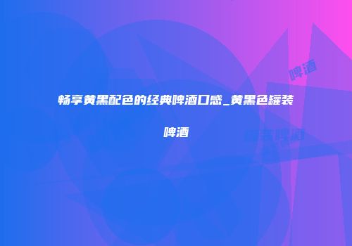 畅享黄黑配色的经典啤酒口感_黄黑色罐装啤酒