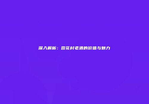 深入解析：杏花村老酒的价值与魅力