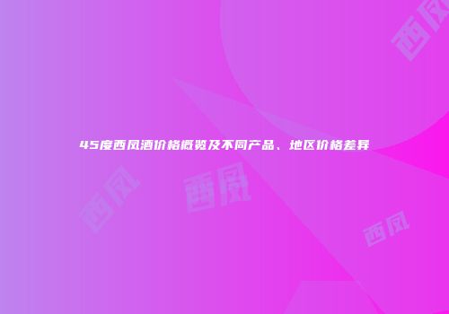 45度西凤酒价格概览及不同产品、地区价格差异