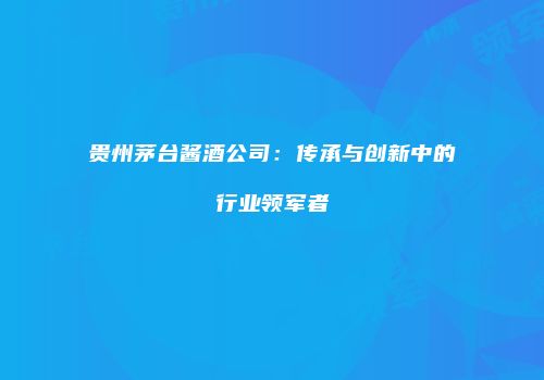 贵州茅台酱酒公司：传承与创新中的行业领军者
