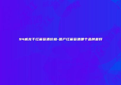 94威龙干红葡萄酒价格-国产红葡萄酒哪个品牌最好