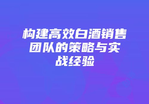 构建高效白酒销售团队的策略与实战经验