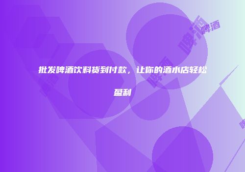 批发啤酒饮料货到付款，让你的酒水店轻松盈利