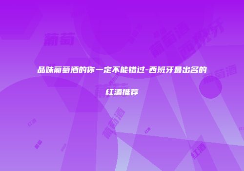 品味葡萄酒的你一定不能错过-西班牙最出名的红酒推荐