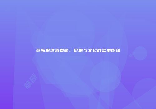 草原哈达酒揭秘：价格与文化的双重探秘