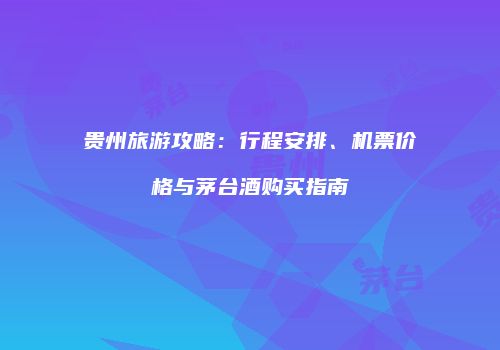 贵州旅游攻略：行程安排、机票价格与茅台酒购买指南