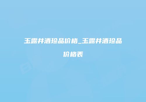 玉露井酒珍品价格_玉露井酒珍品价格表