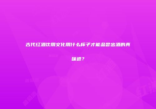 古代红酒饮用文化用什么杯子才能品尝出酒的真味道？