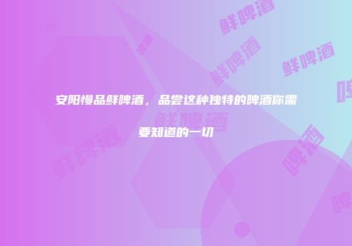 安阳慢品鲜啤酒，品尝这种独特的啤酒你需要知道的一切