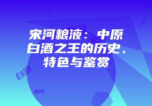 宋河粮液：中原白酒之王的历史、特色与鉴赏