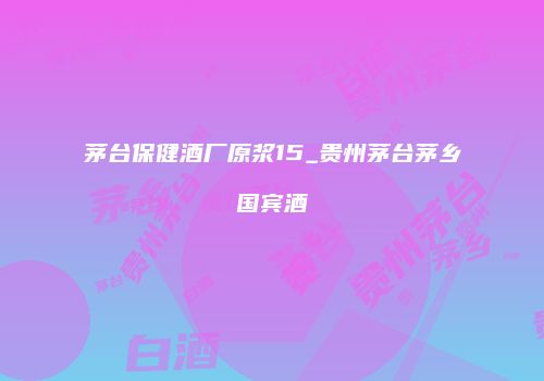 茅台保健酒厂原浆15_贵州茅台茅乡国宾酒