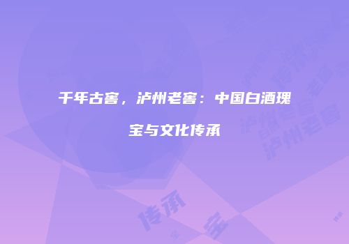千年古窖，泸州老窖：中国白酒瑰宝与文化传承