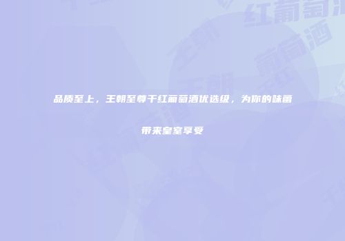 品质至上，王朝至尊干红葡萄酒优选级，为你的味蕾带来皇室享受
