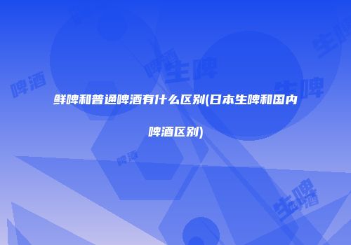 鲜啤和普通啤酒有什么区别(日本生啤和国内啤酒区别)