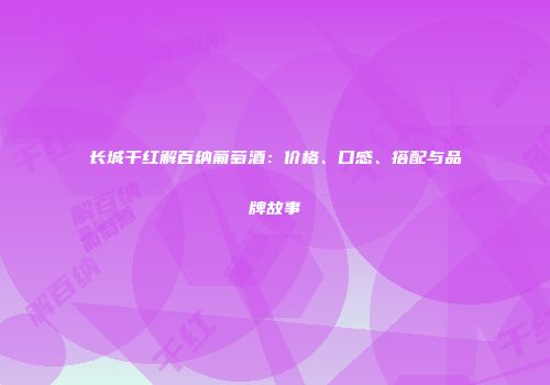 长城干红解百纳葡萄酒：价格、口感、搭配与品牌故事
