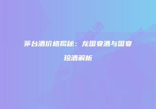 茅台酒价格揭秘：龙国宴酒与国宴珍酒解析