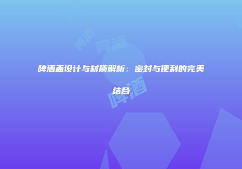 啤酒盖设计与材质解析：密封与便利的完美结合