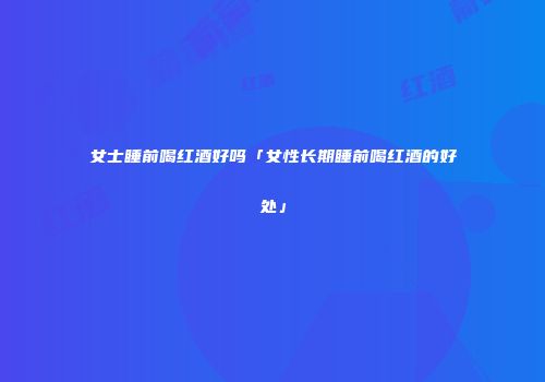女士睡前喝红酒好吗「女性长期睡前喝红酒的好处」