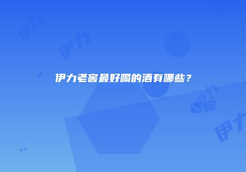 伊力老窖最好喝的酒有哪些？