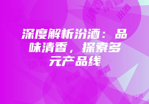 深度解析汾酒：品味清香，探索多元产品线