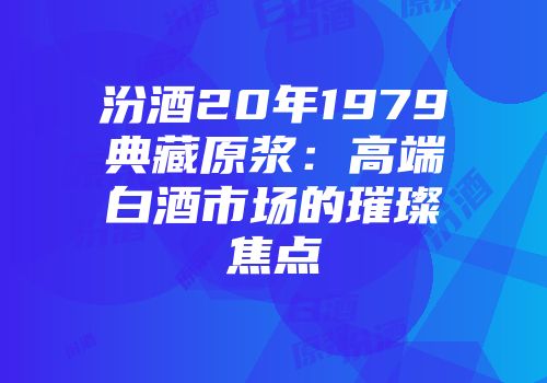 汾酒20年1979典藏原浆：高端白酒市场的璀璨焦点