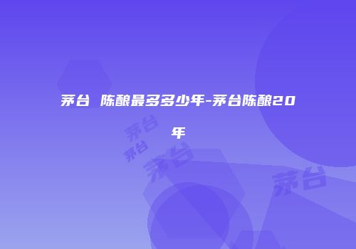 茅台 陈酿最多多少年-茅台陈酿20年