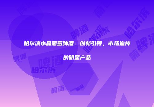 哈尔滨水晶葡萄啤酒：创新引领，市场追捧的明星产品