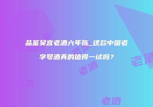 品鉴吴宫老酒六年陈_这款中国老字号酒真的值得一试吗？