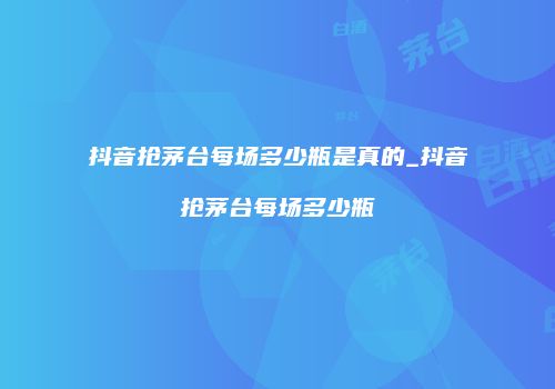 抖音抢茅台每场多少瓶是真的_抖音抢茅台每场多少瓶