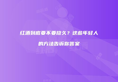 红酒到底要不要放久？这些年轻人的方法告诉你答案