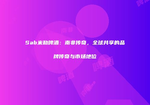 Sab米勒啤酒：南非传奇，全球共享的品牌传奇与市场地位