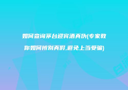 如何查询茅台迎宾酒真伪(专家教你如何辨别真假,避免上当受骗)