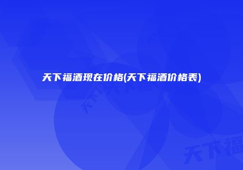 天下福酒现在价格(天下福酒价格表)
