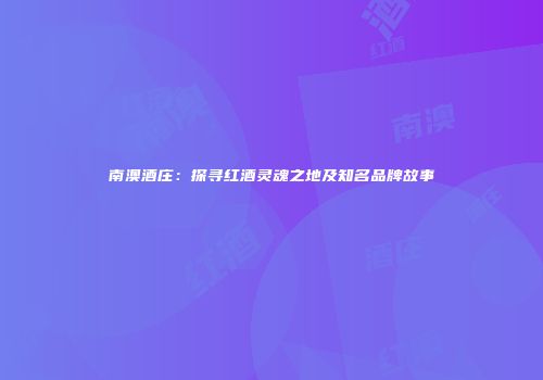南澳酒庄：探寻红酒灵魂之地及知名品牌故事
