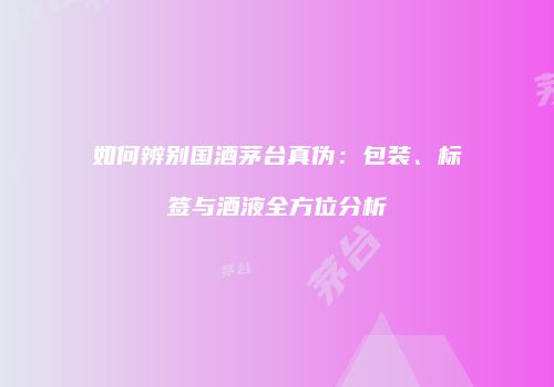 如何辨别国酒茅台真伪：包装、标签与酒液全方位分析