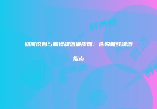 如何识别与解读啤酒保质期：选购新鲜啤酒指南