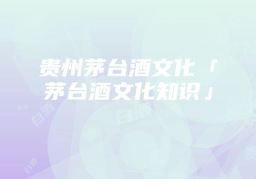 贵州茅台酒文化「茅台酒文化知识」