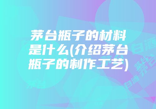 茅台瓶子的材料是什么(介绍茅台瓶子的制作工艺)