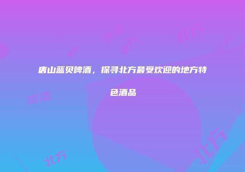 唐山蓝贝啤酒，探寻北方最受欢迎的地方特色酒品