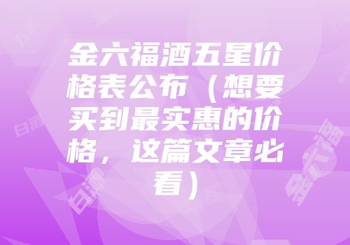 金六福酒五星价格表公布（想要买到最实惠的价格，这篇文章必看）