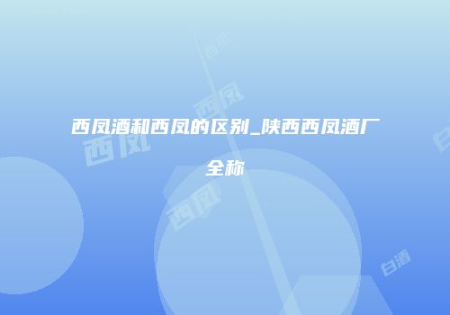 西凤酒和西凤的区别_陕西西凤酒厂全称