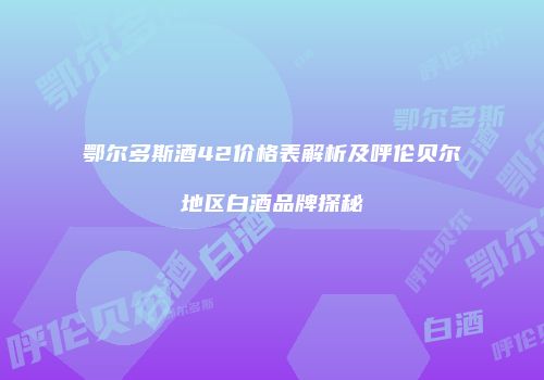 鄂尔多斯酒42价格表解析及呼伦贝尔地区白酒品牌探秘