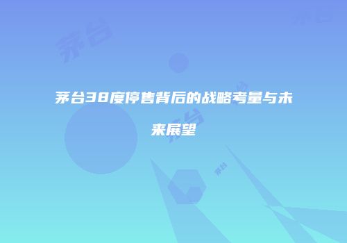 茅台38度停售背后的战略考量与未来展望