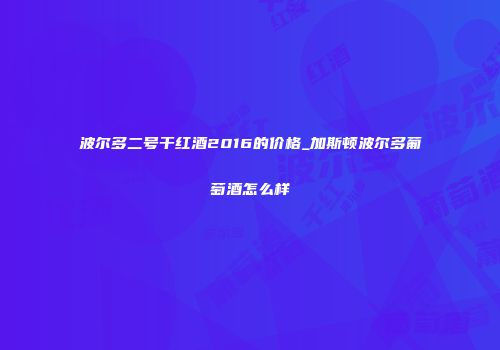 波尔多二号干红酒2016的价格_加斯顿波尔多葡萄酒怎么样