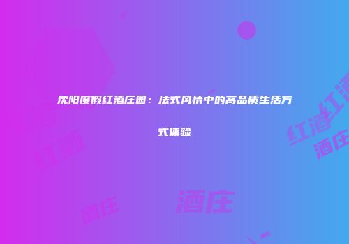 沈阳度假红酒庄园：法式风情中的高品质生活方式体验
