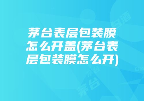茅台表层包装膜怎么开盖(茅台表层包装膜怎么开)